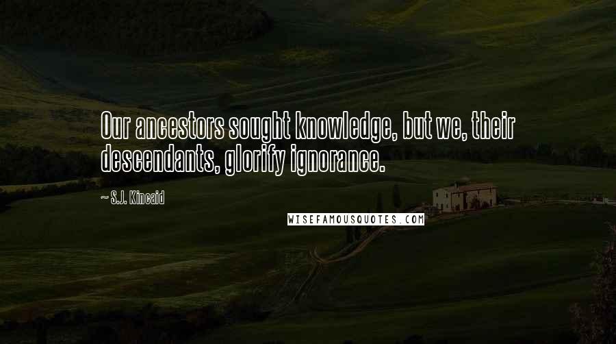 S.J. Kincaid Quotes: Our ancestors sought knowledge, but we, their descendants, glorify ignorance.