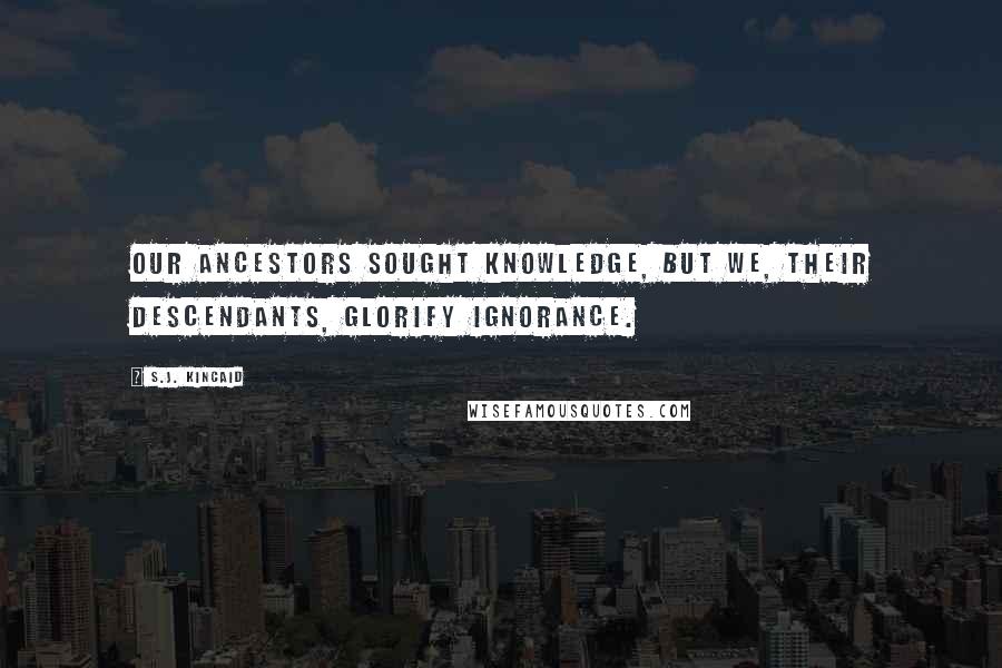 S.J. Kincaid Quotes: Our ancestors sought knowledge, but we, their descendants, glorify ignorance.