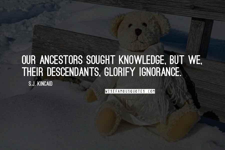 S.J. Kincaid Quotes: Our ancestors sought knowledge, but we, their descendants, glorify ignorance.