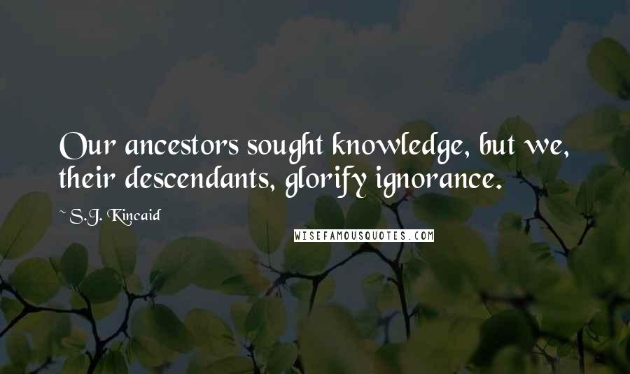 S.J. Kincaid Quotes: Our ancestors sought knowledge, but we, their descendants, glorify ignorance.