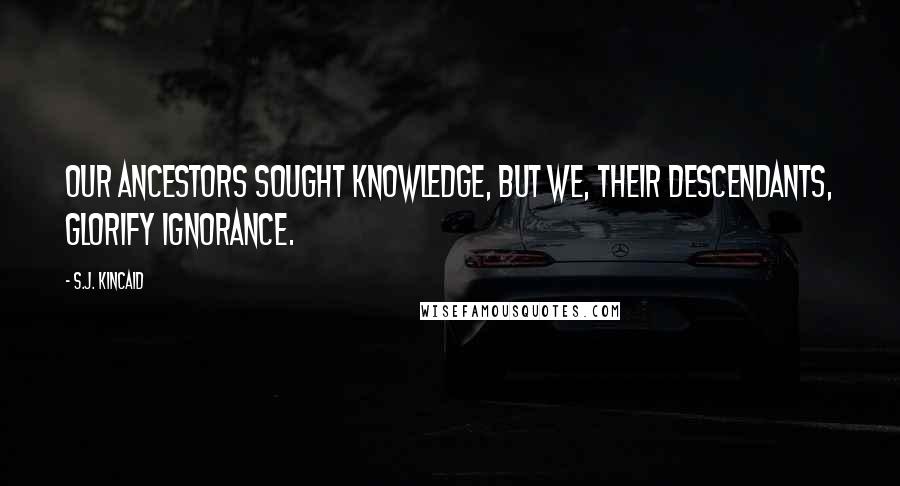 S.J. Kincaid Quotes: Our ancestors sought knowledge, but we, their descendants, glorify ignorance.