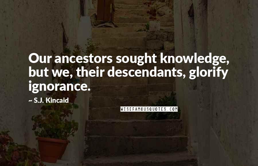 S.J. Kincaid Quotes: Our ancestors sought knowledge, but we, their descendants, glorify ignorance.