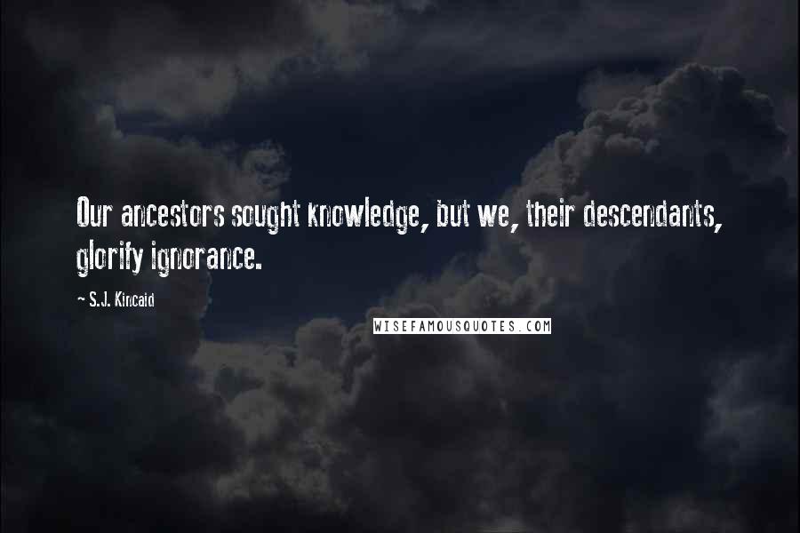 S.J. Kincaid Quotes: Our ancestors sought knowledge, but we, their descendants, glorify ignorance.