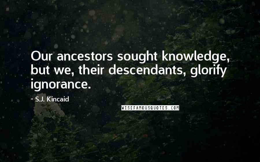 S.J. Kincaid Quotes: Our ancestors sought knowledge, but we, their descendants, glorify ignorance.