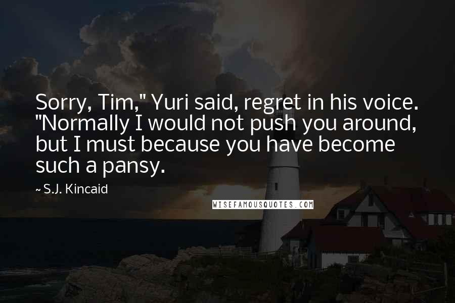 S.J. Kincaid Quotes: Sorry, Tim," Yuri said, regret in his voice. "Normally I would not push you around, but I must because you have become such a pansy.