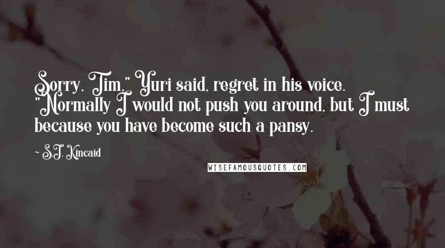 S.J. Kincaid Quotes: Sorry, Tim," Yuri said, regret in his voice. "Normally I would not push you around, but I must because you have become such a pansy.