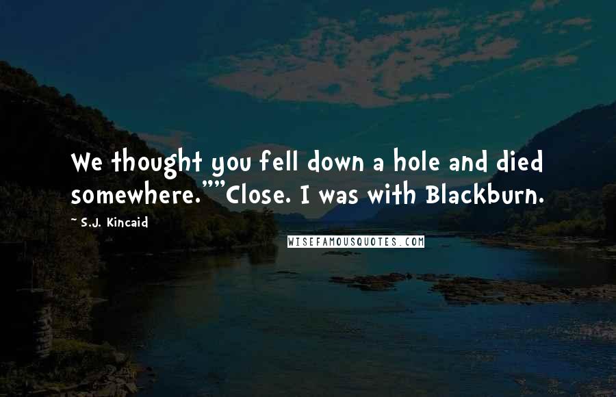 S.J. Kincaid Quotes: We thought you fell down a hole and died somewhere.""Close. I was with Blackburn.