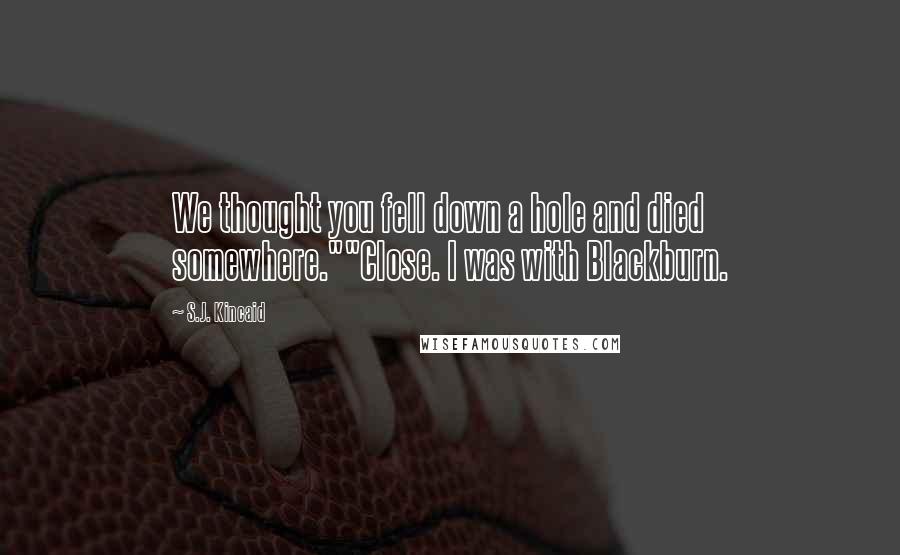 S.J. Kincaid Quotes: We thought you fell down a hole and died somewhere.""Close. I was with Blackburn.