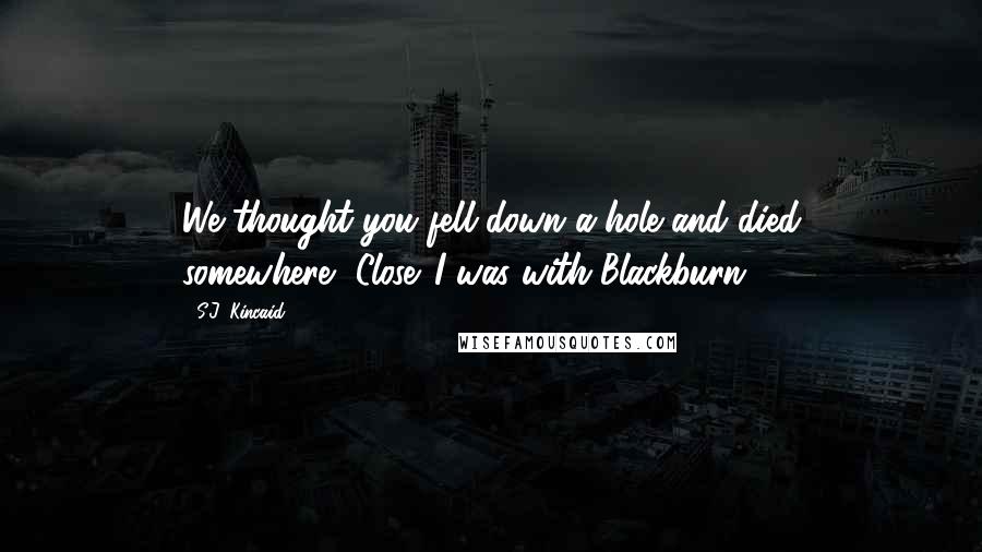 S.J. Kincaid Quotes: We thought you fell down a hole and died somewhere.""Close. I was with Blackburn.