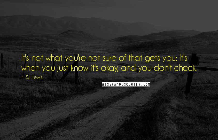 S.J. Lewis Quotes: It's not what you're not sure of that gets you: It's when you just know it's okay, and you don't check.