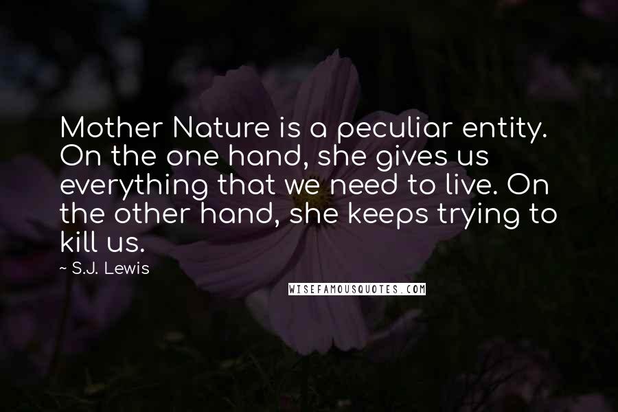 S.J. Lewis Quotes: Mother Nature is a peculiar entity. On the one hand, she gives us everything that we need to live. On the other hand, she keeps trying to kill us.