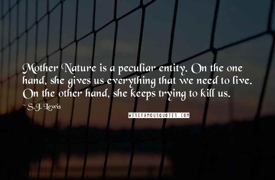 S.J. Lewis Quotes: Mother Nature is a peculiar entity. On the one hand, she gives us everything that we need to live. On the other hand, she keeps trying to kill us.