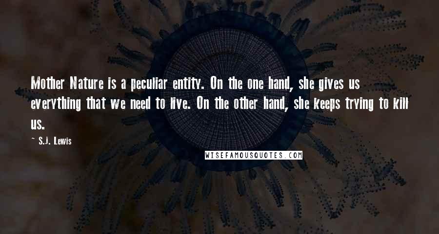 S.J. Lewis Quotes: Mother Nature is a peculiar entity. On the one hand, she gives us everything that we need to live. On the other hand, she keeps trying to kill us.