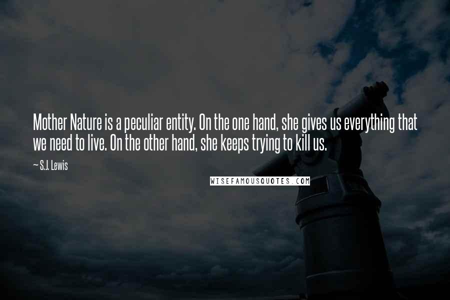 S.J. Lewis Quotes: Mother Nature is a peculiar entity. On the one hand, she gives us everything that we need to live. On the other hand, she keeps trying to kill us.