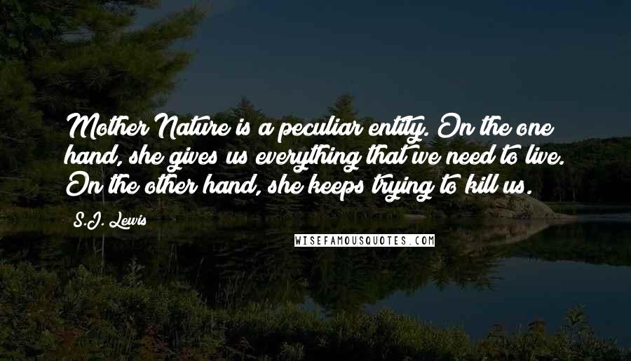 S.J. Lewis Quotes: Mother Nature is a peculiar entity. On the one hand, she gives us everything that we need to live. On the other hand, she keeps trying to kill us.