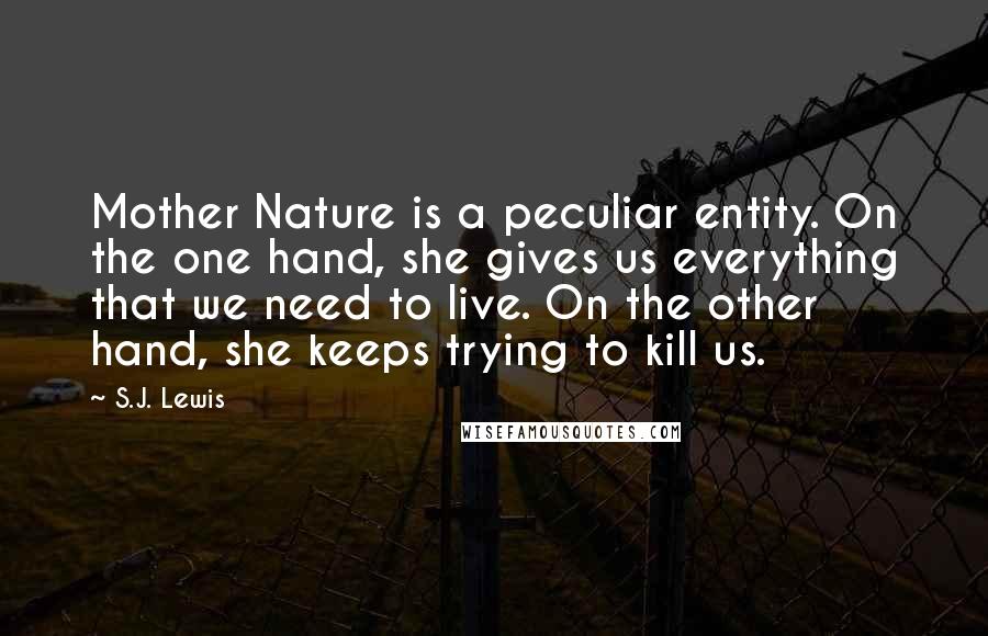 S.J. Lewis Quotes: Mother Nature is a peculiar entity. On the one hand, she gives us everything that we need to live. On the other hand, she keeps trying to kill us.