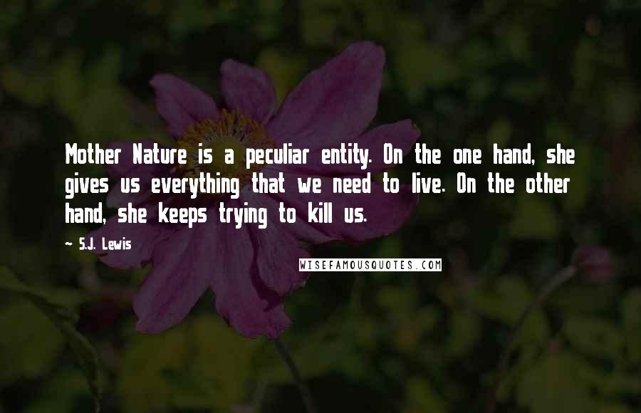 S.J. Lewis Quotes: Mother Nature is a peculiar entity. On the one hand, she gives us everything that we need to live. On the other hand, she keeps trying to kill us.