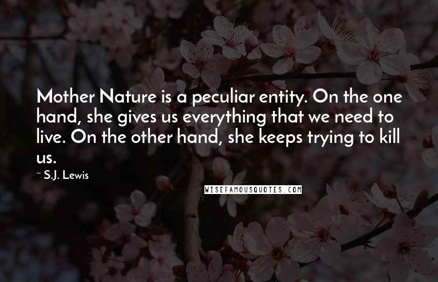 S.J. Lewis Quotes: Mother Nature is a peculiar entity. On the one hand, she gives us everything that we need to live. On the other hand, she keeps trying to kill us.