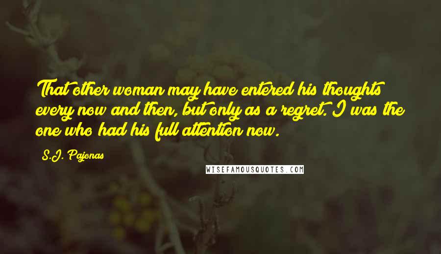 S.J. Pajonas Quotes: That other woman may have entered his thoughts every now and then, but only as a regret. I was the one who had his full attention now.