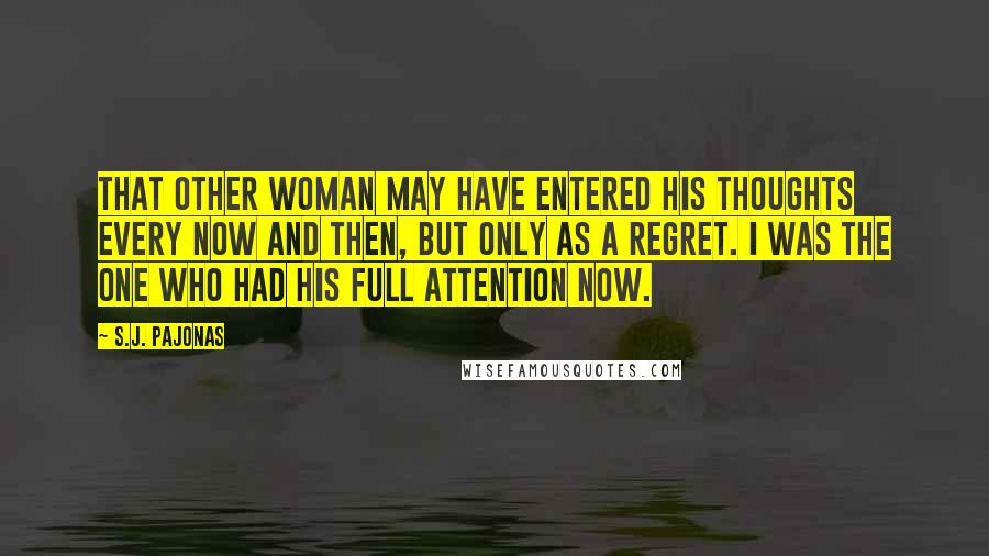 S.J. Pajonas Quotes: That other woman may have entered his thoughts every now and then, but only as a regret. I was the one who had his full attention now.