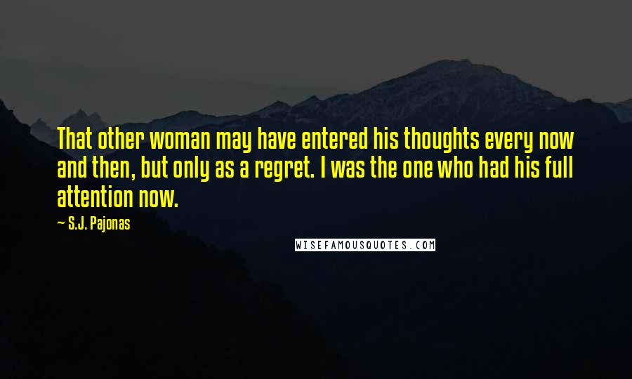 S.J. Pajonas Quotes: That other woman may have entered his thoughts every now and then, but only as a regret. I was the one who had his full attention now.
