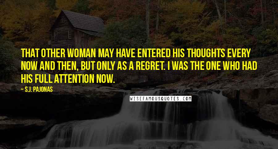 S.J. Pajonas Quotes: That other woman may have entered his thoughts every now and then, but only as a regret. I was the one who had his full attention now.