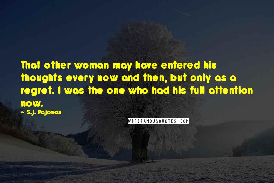 S.J. Pajonas Quotes: That other woman may have entered his thoughts every now and then, but only as a regret. I was the one who had his full attention now.