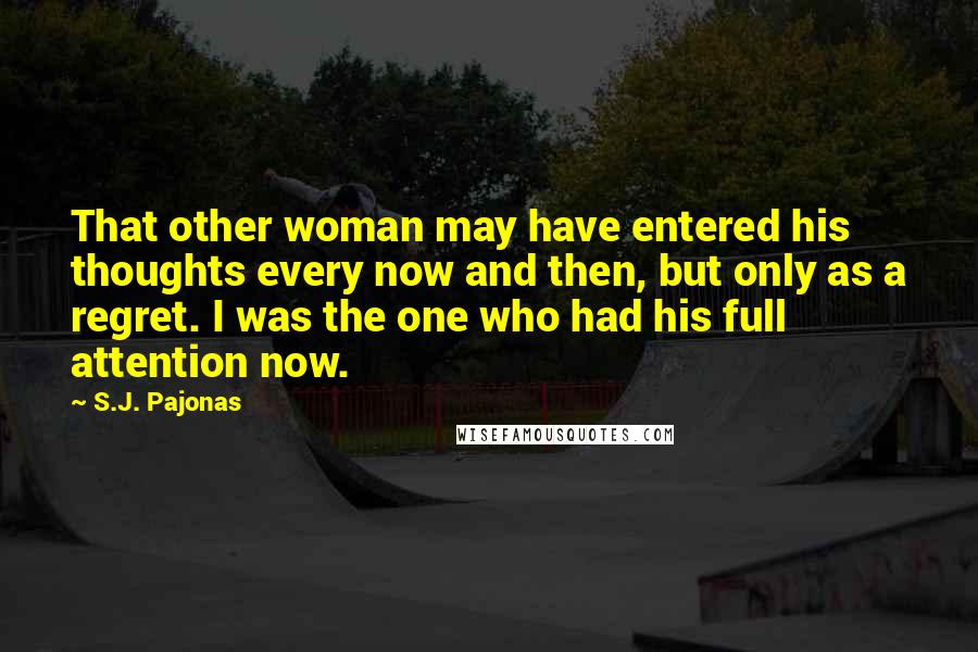 S.J. Pajonas Quotes: That other woman may have entered his thoughts every now and then, but only as a regret. I was the one who had his full attention now.