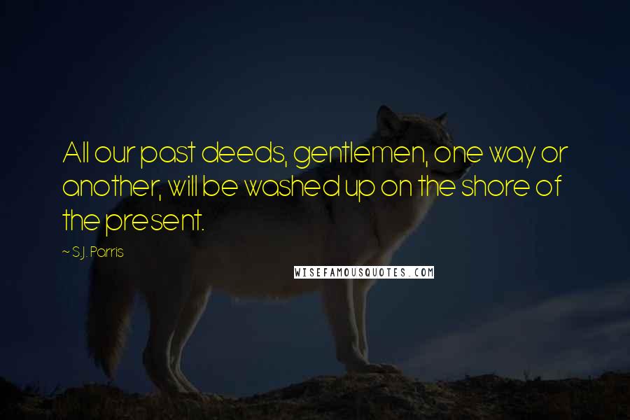 S.J. Parris Quotes: All our past deeds, gentlemen, one way or another, will be washed up on the shore of the present.