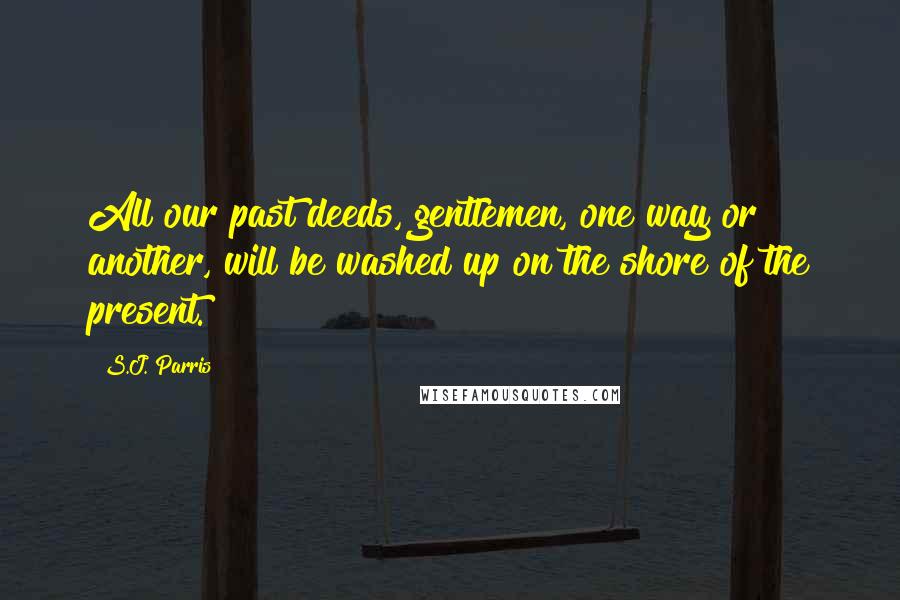 S.J. Parris Quotes: All our past deeds, gentlemen, one way or another, will be washed up on the shore of the present.