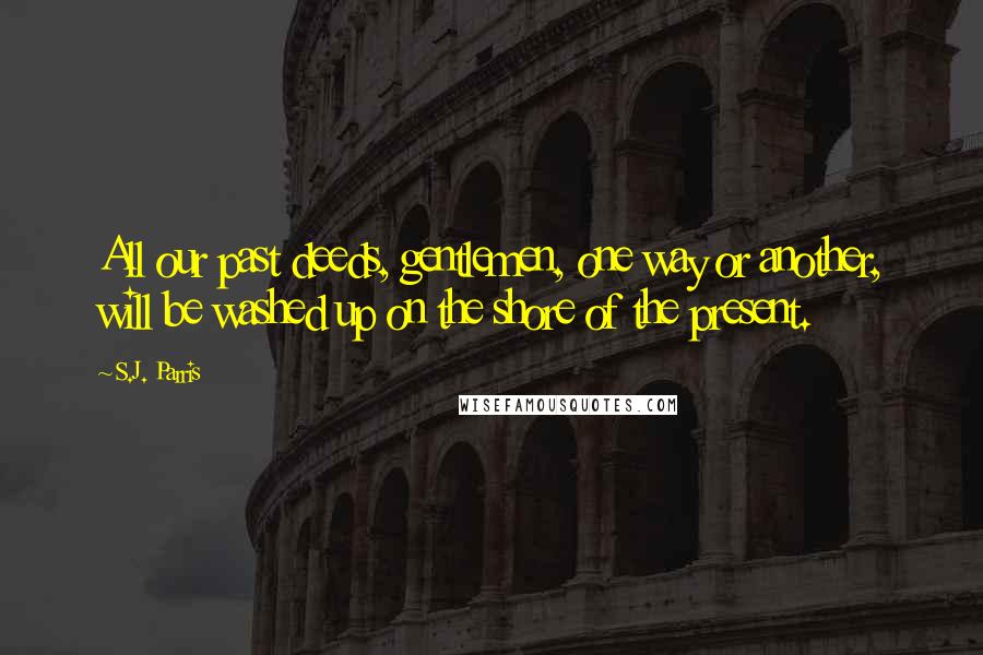 S.J. Parris Quotes: All our past deeds, gentlemen, one way or another, will be washed up on the shore of the present.