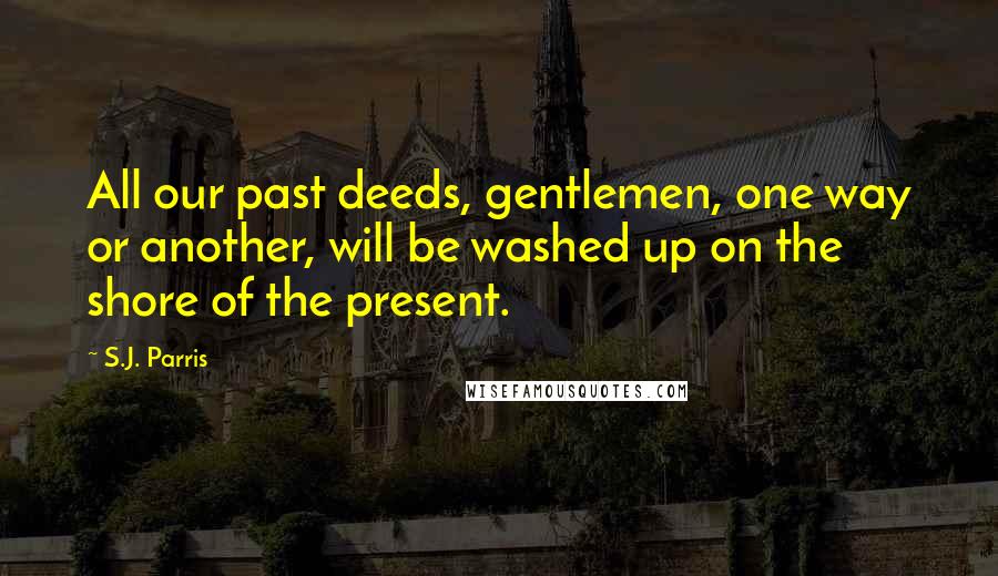 S.J. Parris Quotes: All our past deeds, gentlemen, one way or another, will be washed up on the shore of the present.