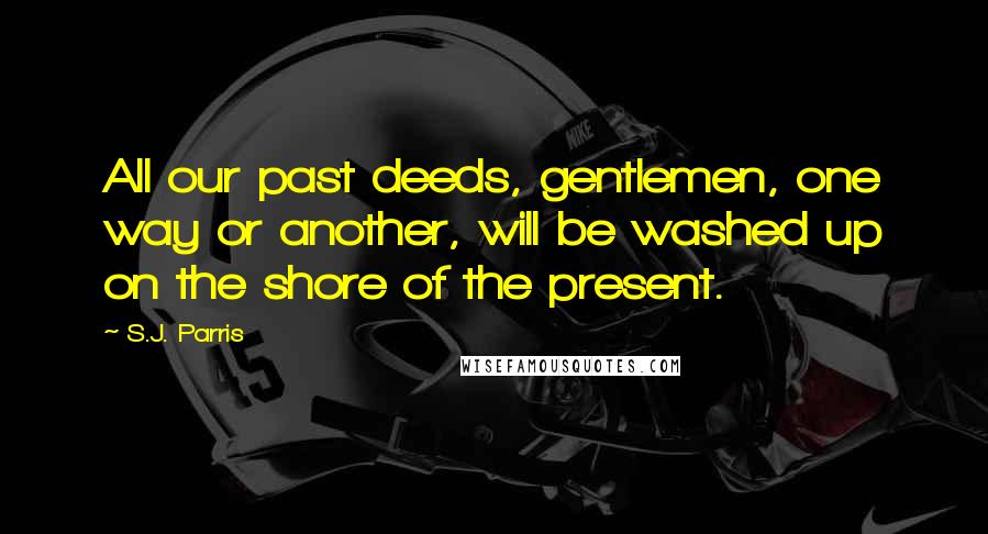 S.J. Parris Quotes: All our past deeds, gentlemen, one way or another, will be washed up on the shore of the present.