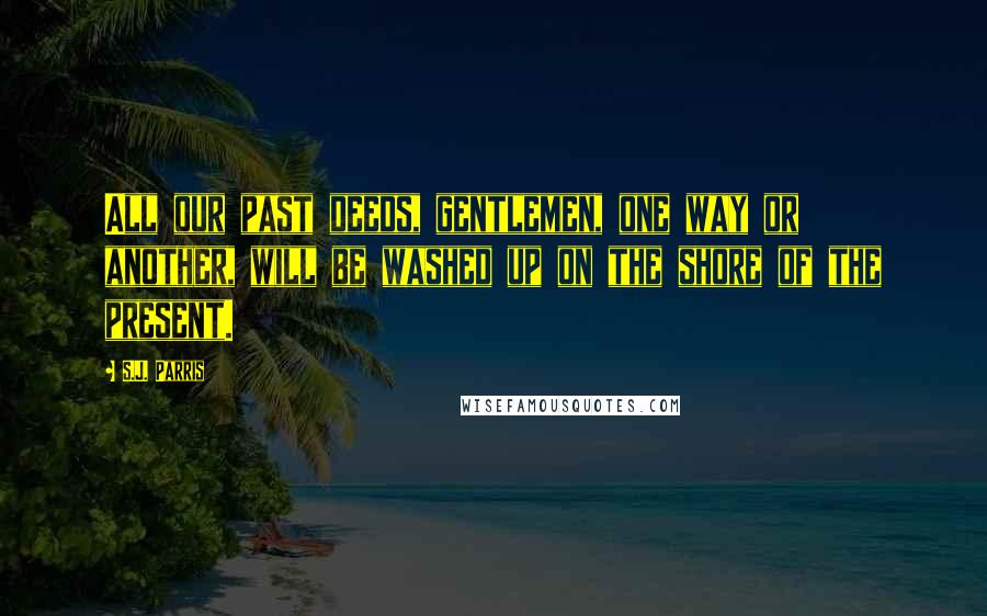 S.J. Parris Quotes: All our past deeds, gentlemen, one way or another, will be washed up on the shore of the present.