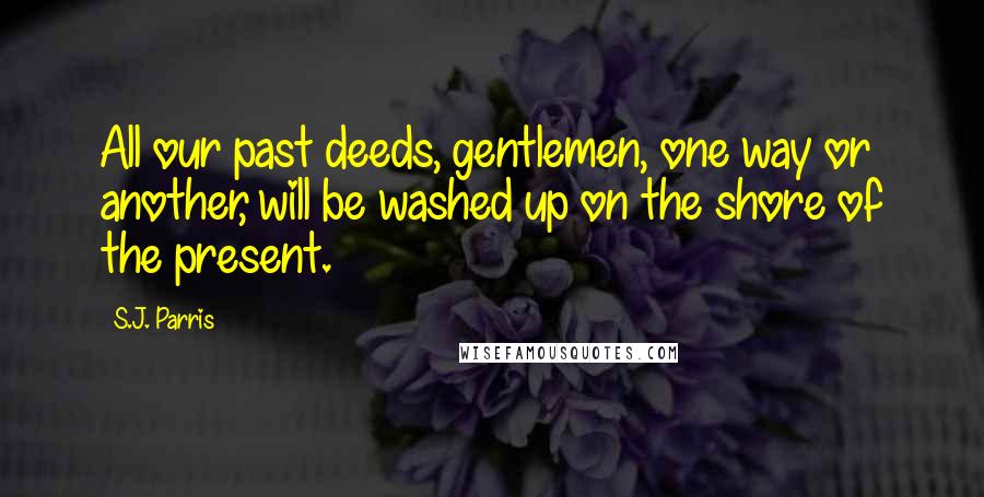 S.J. Parris Quotes: All our past deeds, gentlemen, one way or another, will be washed up on the shore of the present.