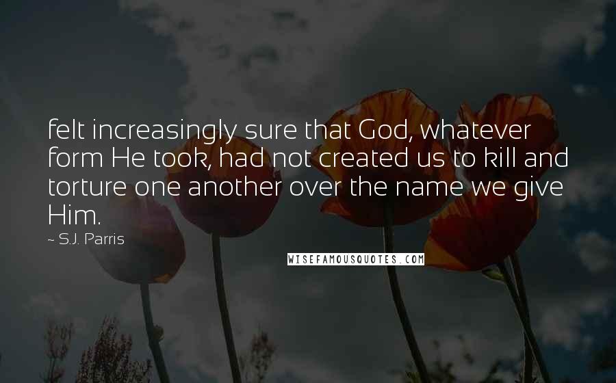 S.J. Parris Quotes: felt increasingly sure that God, whatever form He took, had not created us to kill and torture one another over the name we give Him.