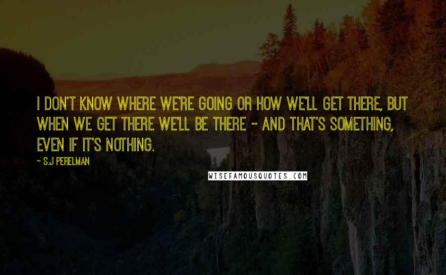 S.J Perelman Quotes: I don't know where we're going or how we'll get there, but when we get there we'll be there - and that's something, even if it's nothing.