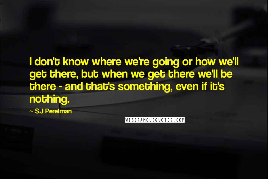 S.J Perelman Quotes: I don't know where we're going or how we'll get there, but when we get there we'll be there - and that's something, even if it's nothing.