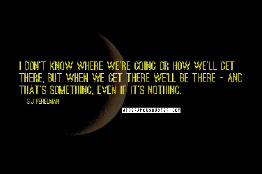 S.J Perelman Quotes: I don't know where we're going or how we'll get there, but when we get there we'll be there - and that's something, even if it's nothing.