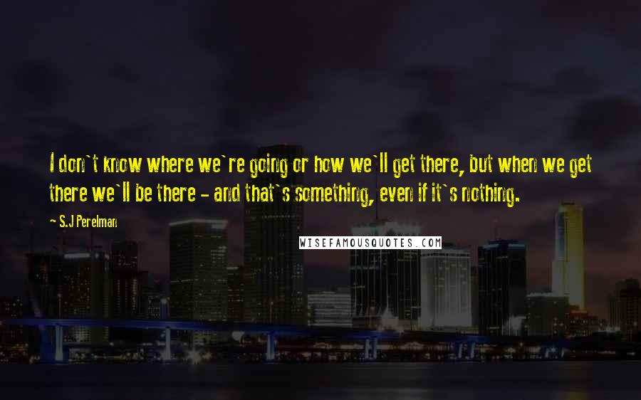 S.J Perelman Quotes: I don't know where we're going or how we'll get there, but when we get there we'll be there - and that's something, even if it's nothing.