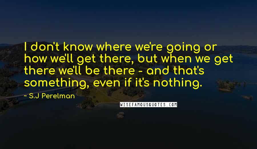 S.J Perelman Quotes: I don't know where we're going or how we'll get there, but when we get there we'll be there - and that's something, even if it's nothing.