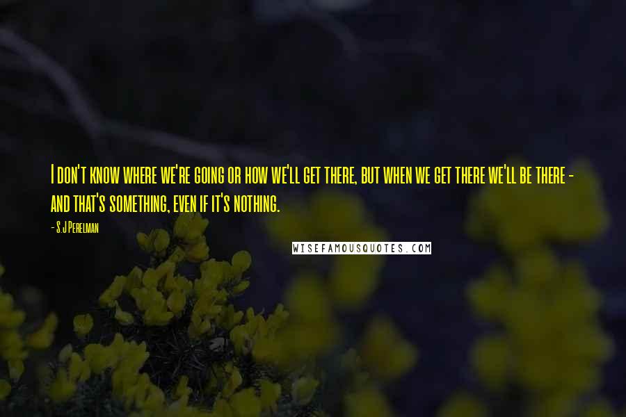 S.J Perelman Quotes: I don't know where we're going or how we'll get there, but when we get there we'll be there - and that's something, even if it's nothing.