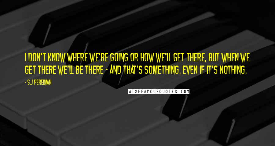 S.J Perelman Quotes: I don't know where we're going or how we'll get there, but when we get there we'll be there - and that's something, even if it's nothing.