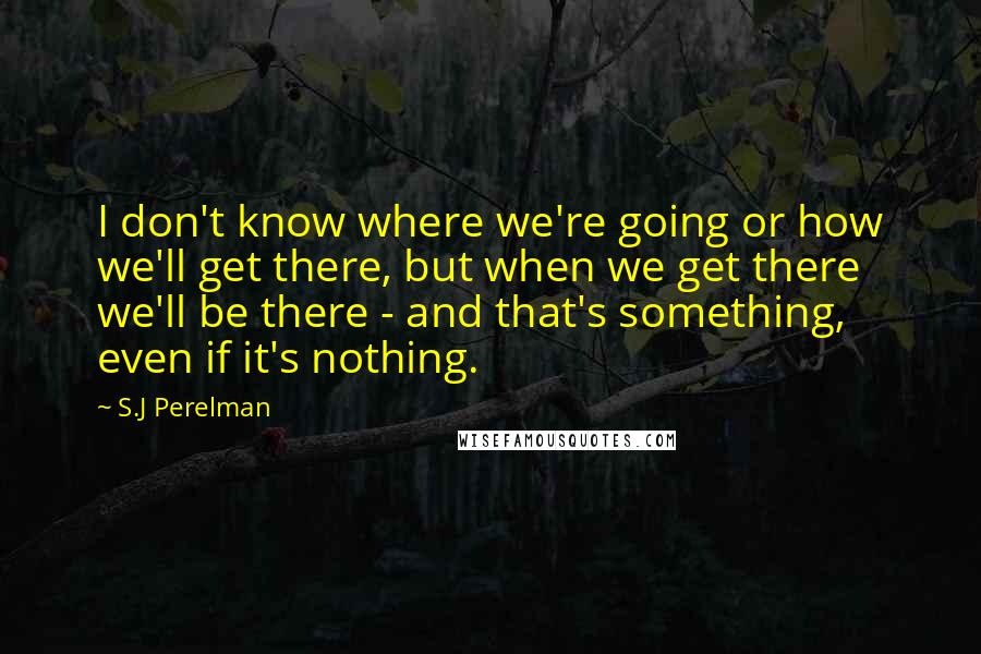 S.J Perelman Quotes: I don't know where we're going or how we'll get there, but when we get there we'll be there - and that's something, even if it's nothing.