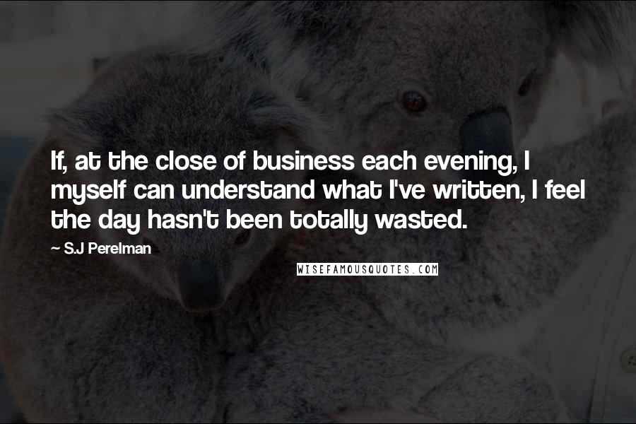 S.J Perelman Quotes: If, at the close of business each evening, I myself can understand what I've written, I feel the day hasn't been totally wasted.