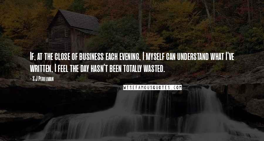 S.J Perelman Quotes: If, at the close of business each evening, I myself can understand what I've written, I feel the day hasn't been totally wasted.