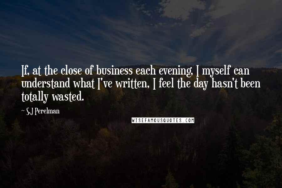 S.J Perelman Quotes: If, at the close of business each evening, I myself can understand what I've written, I feel the day hasn't been totally wasted.