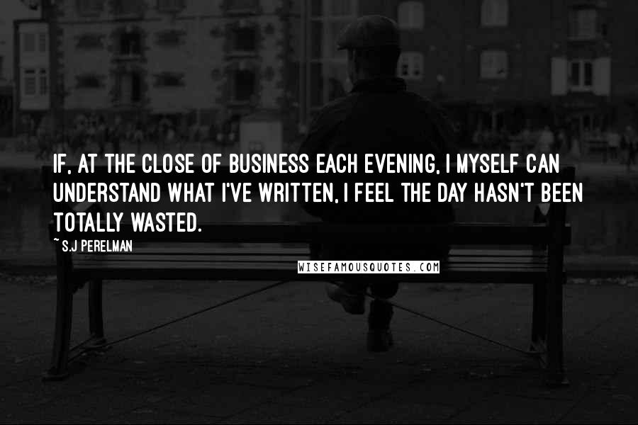 S.J Perelman Quotes: If, at the close of business each evening, I myself can understand what I've written, I feel the day hasn't been totally wasted.