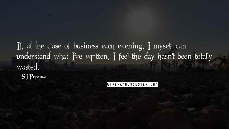 S.J Perelman Quotes: If, at the close of business each evening, I myself can understand what I've written, I feel the day hasn't been totally wasted.