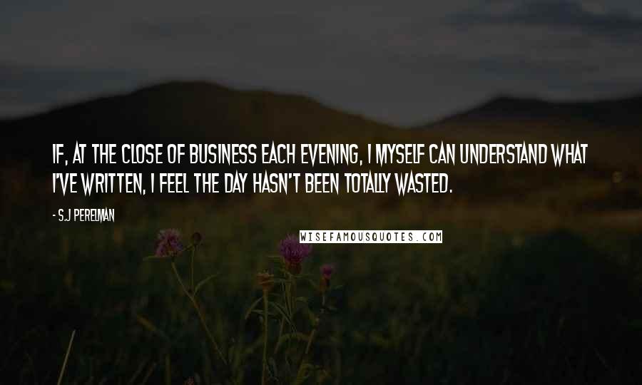 S.J Perelman Quotes: If, at the close of business each evening, I myself can understand what I've written, I feel the day hasn't been totally wasted.